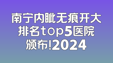 南宁内眦无痕开大排名top5医院颁布!2024