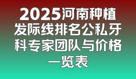 2025河南种植发际线排名公私牙科专家团队与价格一览表