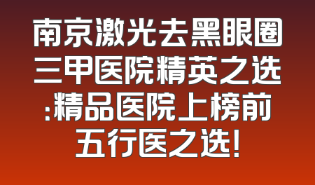 南京激光去黑眼圈三甲医院精英之选：精品医院上榜前五行医之选！