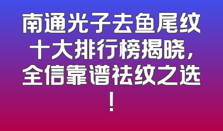 南通光子去鱼尾纹十大排行榜揭晓，全信靠谱祛纹之选！
