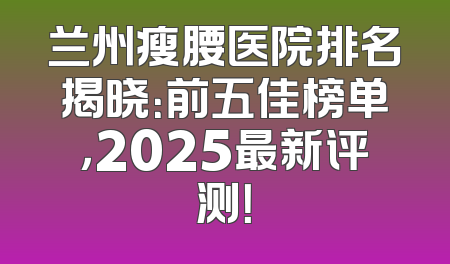 兰州瘦腰医院排名揭晓：前五佳榜单，2025最新评测！