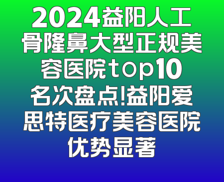 2024益阳人工骨隆鼻大型正规美容医院top10名次盘点！益阳爱思特医疗美容医院优势显著