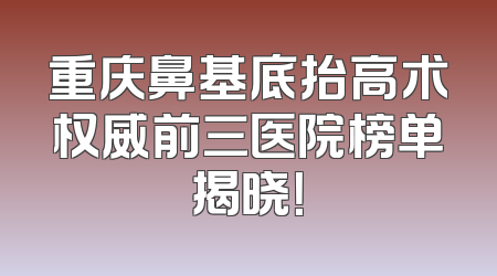 重庆鼻基底抬高术权威前三医院榜单揭晓！