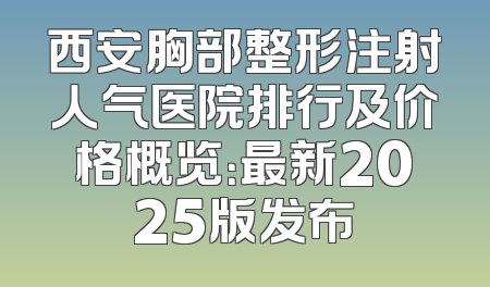 西安胸部整形注射人气医院排行及价格概览：最新2025版发布
