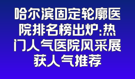哈尔滨固定轮廓医院排名榜出炉：热门人气医院风采展获人气推荐