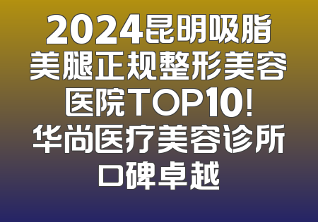 2024昆明吸脂美腿正规整形美容医院TOP10！华尚医疗美容诊所口碑卓越