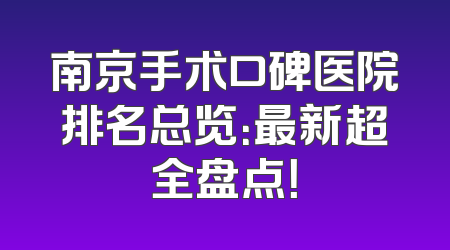 南京手术口碑医院排名总览：最新超全盘点！