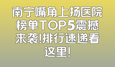 南宁嘴角上扬医院榜单TOP5震撼来袭！排行速递看这里！