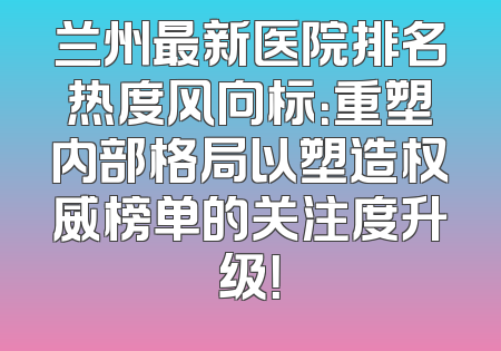 兰州最新医院排名热度风向标：重塑内部格局以塑造权威榜单的关注度升级！
