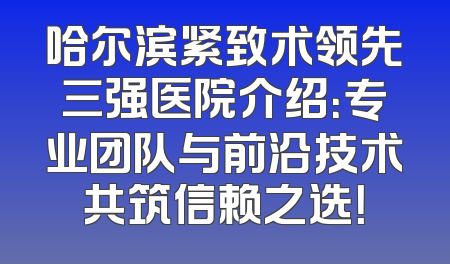 哈尔滨紧致术领先三强医院介绍：专业团队与前沿技术共筑信赖之选！