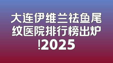 大连伊维兰祛鱼尾纹医院排行榜出炉！2025