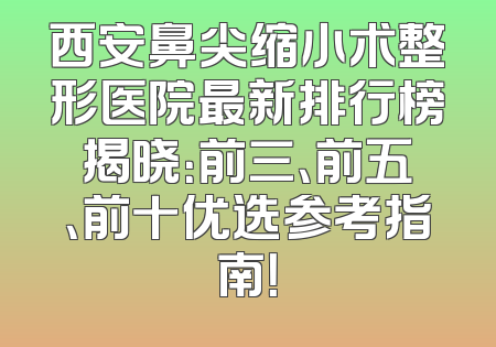 西安鼻尖缩小术整形医院最新排行榜揭晓：前三、前五、前十优选参考指南！