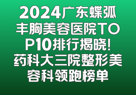 2024广东蝶弧丰胸美容医院TOP10排行揭晓！药科大三院整形美容科领跑榜单