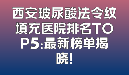 西安玻尿酸法令纹填充医院排名TOP5：最新榜单揭晓！