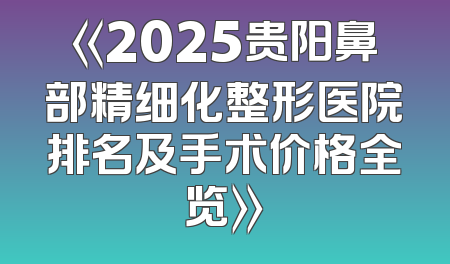 《2025贵阳鼻部精细化整形医院排名及手术价格全览》