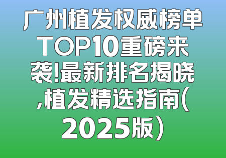 广州植发权威榜单TOP10重磅来袭！最新排名揭晓，植发精选指南（2025版）