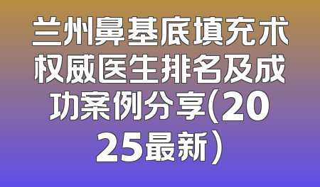 兰州鼻基底填充术权威医生排名及成功案例分享（2025最新）