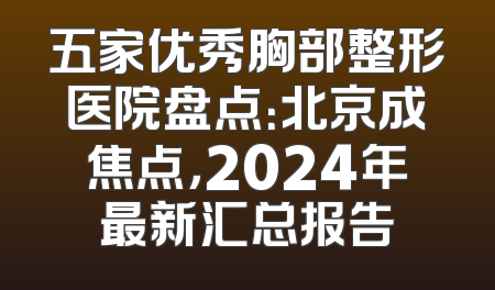 五家优秀胸部整形医院盘点：北京成焦点，2024年最新汇总报告