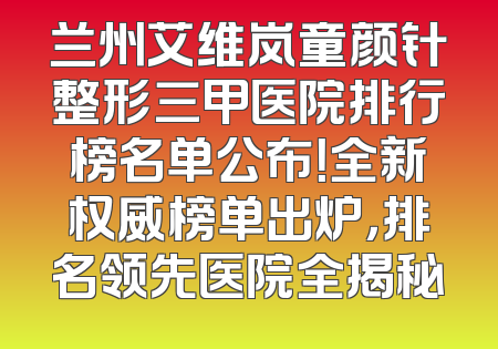 兰州艾维岚童颜针整形三甲医院排行榜名单公布！全新权威榜单出炉，排名领先医院全揭秘