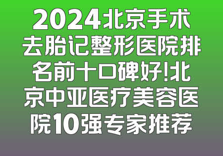 2024北京手术去胎记整形医院排名前十口碑好！北京中亚医疗美容医院10强专家推荐
