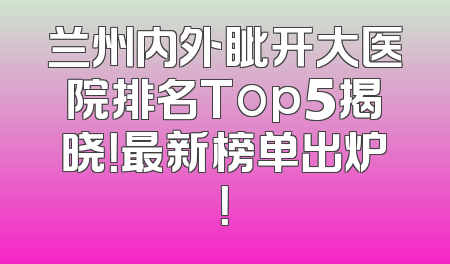兰州内外眦开大医院排名Top5揭晓！最新榜单出炉！