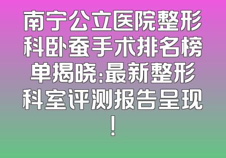 南宁公立医院整形科卧蚕手术排名榜单揭晓：最新整形科室评测报告呈现！