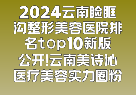 2024云南睑眶沟整形美容医院排名top10新版公开！云南美诗沁医疗美容实力圈粉