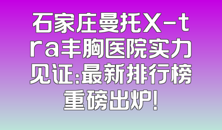 石家庄曼托X-tra丰胸医院实力见证：最新排行榜重磅出炉！
