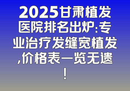 2025甘肃植发医院排名出炉：专业治疗发缝宽植发，价格表一览无遗！