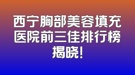 西宁胸部美容填充医院前三佳排行榜揭晓！