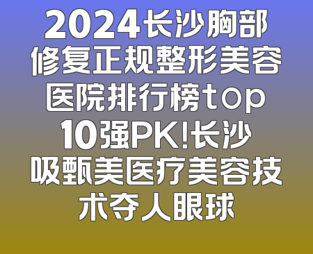 2024长沙胸部修复正规整形美容医院排行榜top10强PK！长沙吸甄美医疗美容技术夺人眼球