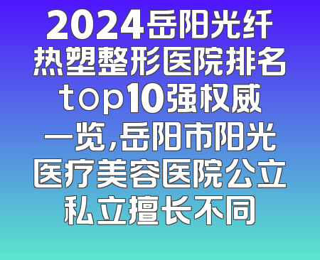 2024岳阳光纤热塑整形医院排名top10强权威一览，岳阳市阳光医疗美容医院公立私立擅长不同