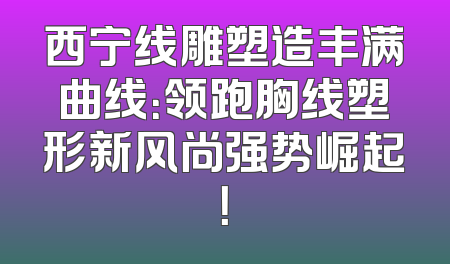 西宁线雕塑造丰满曲线：领跑胸线塑形新风尚强势崛起！