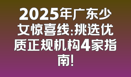 2025年广东少女惊喜线：挑选优质正规机构4家指南！