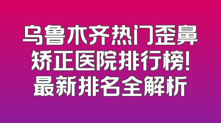 乌鲁木齐热门歪鼻矫正医院排行榜！最新排名全解析