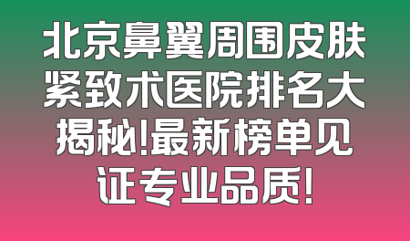 北京鼻翼周围皮肤紧致术医院排名大揭秘！最新榜单见证专业品质！