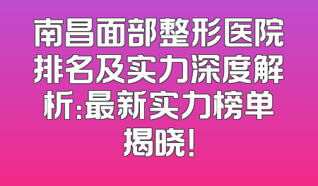 南昌面部整形医院排名及实力深度解析：最新实力榜单揭晓！