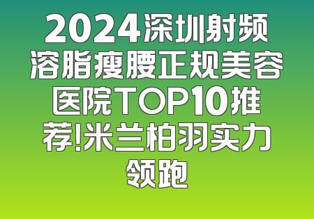 2024深圳射频溶脂瘦腰正规美容医院TOP10推荐！米兰柏羽实力领跑