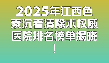 2025年江西色素沉着清除术权威医院排名榜单揭晓！