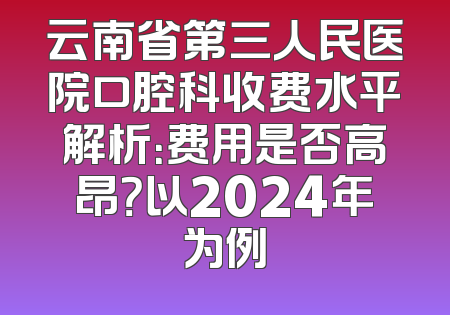 云南省第三人民医院口腔科收费水平解析：费用是否高昂？以2024年为例
