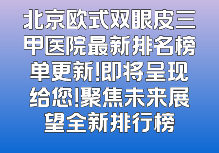 北京欧式双眼皮三甲医院最新排名榜单更新！即将呈现给您！聚焦未来展望全新排行榜
