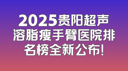 2025贵阳超声溶脂瘦手臂医院排名榜全新公布！