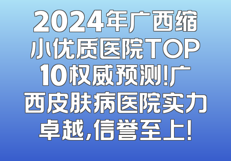2024年广西缩小优质医院TOP10权威预测！广西皮肤病医院实力卓越，信誉至上！