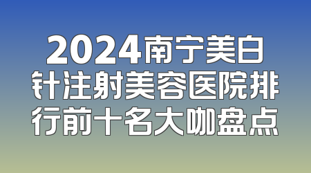 2024南宁美白针注射美容医院排行前十名大咖盘点