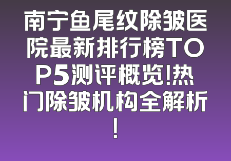 南宁鱼尾纹除皱医院最新排行榜TOP5测评概览！热门除皱机构全解析！