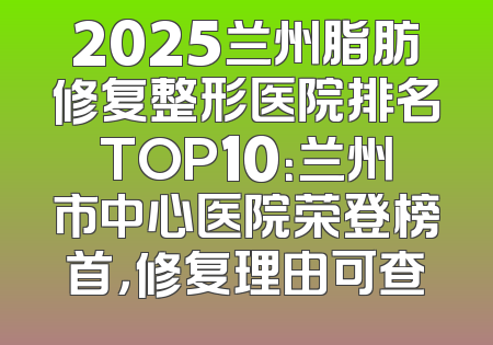 2025兰州脂肪修复整形医院排名TOP10：兰州市中心医院荣登榜首，修复理由可查