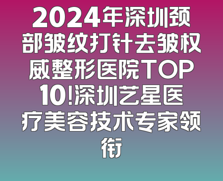 2024年深圳颈部皱纹打针去皱权威整形医院TOP10！深圳艺星医疗美容技术专家领衔