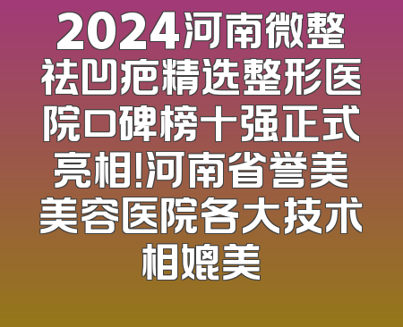2024河南微整祛凹疤精选整形医院口碑榜十强正式亮相！河南省誉美美容医院各大技术相媲美
