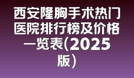 西安隆胸手术热门医院排行榜及价格一览表（2025版）