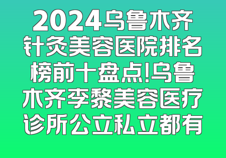 2024乌鲁木齐针灸美容医院排名榜前十盘点！乌鲁木齐李黎美容医疗诊所公立私立都有